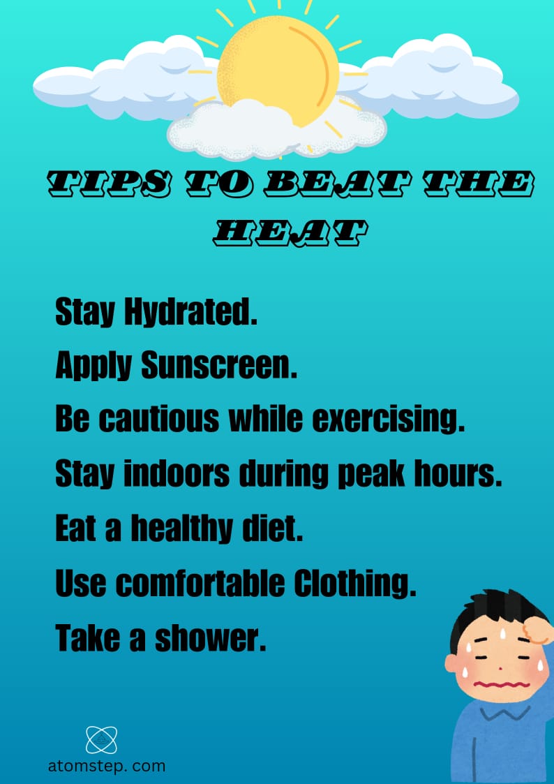 TIPS TO BEAT THE HEAT : STAY HYDRATED. APPLY SUNSCREEN.BE CAUTIONS WHILE EXERCISING.STAY INDOORS DURING PEAK HOURS.EAT A HEALTHY DIET.USE COMFORTABLE CLOTHING .TAKE A SHOWER.