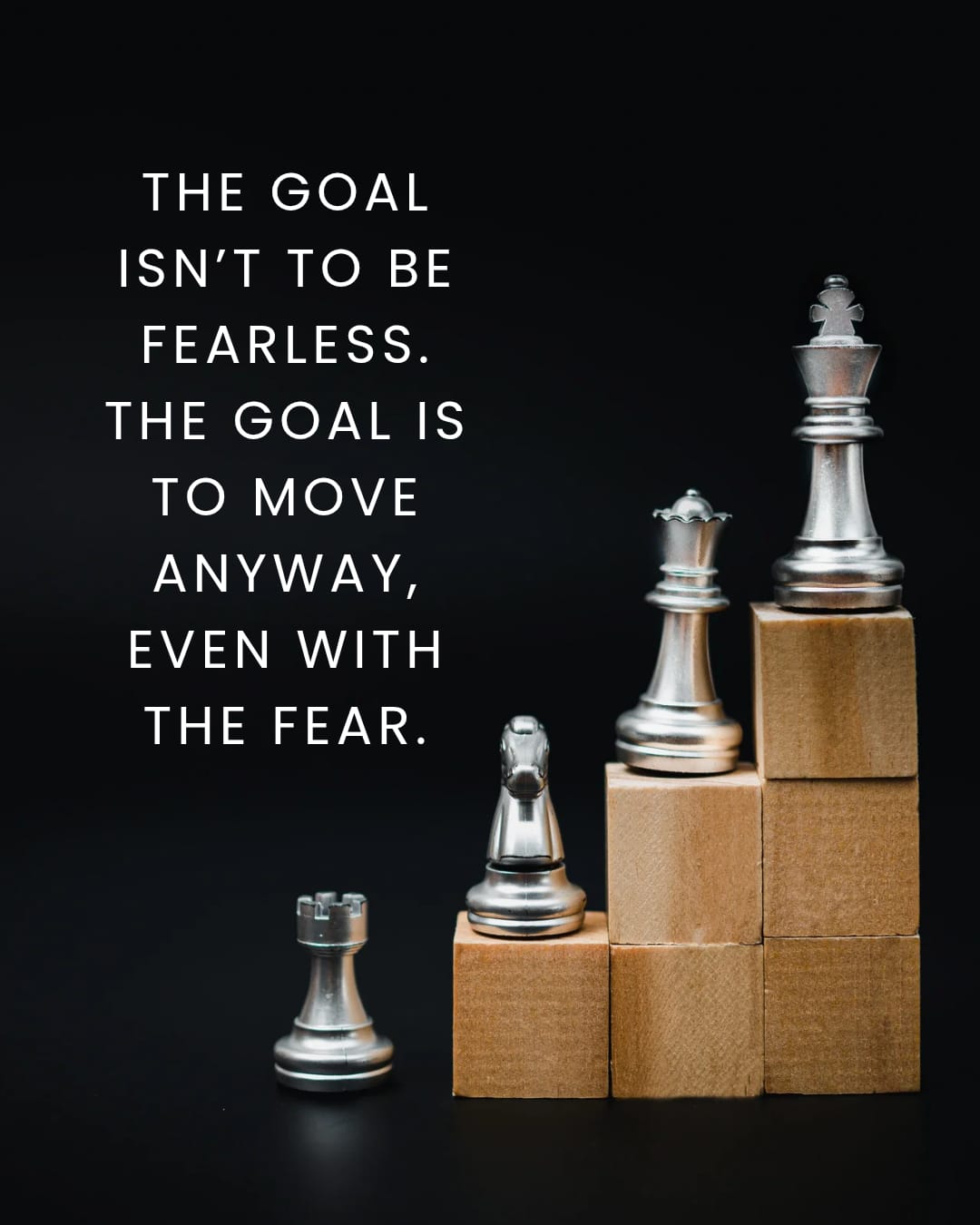 THE GOAL ISN'T TO BE FEARLESS. THE GOAL IS TO MOVE ANYWAY , EVEN WITH THE FEAR.