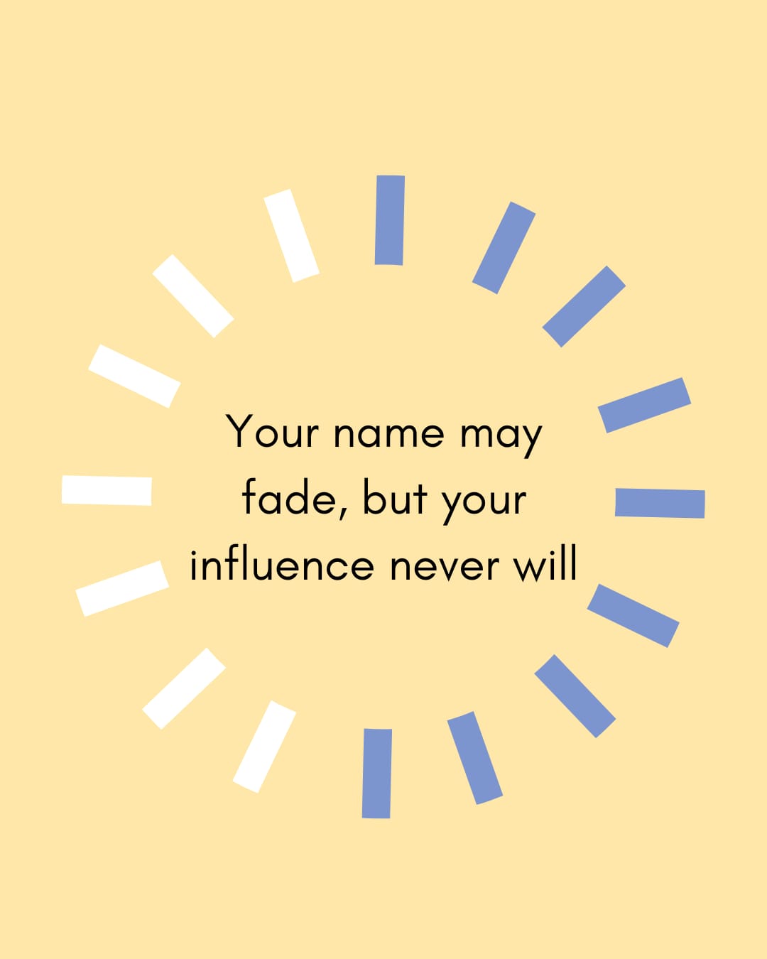 Your name may fade, but your influence never will.